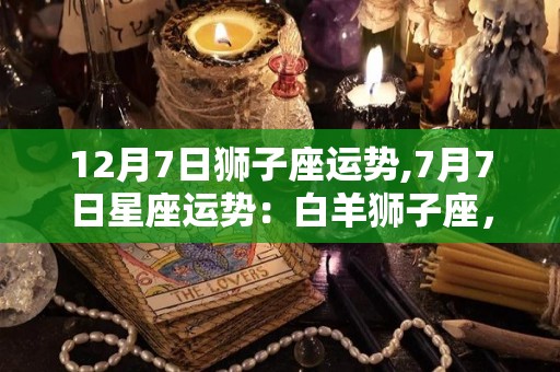 12月7日狮子座运势,7月7日星座运势：白羊狮子座，巨蟹狮子座