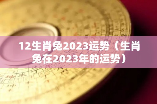 12生肖兔2023运势（生肖兔在2023年的运势）