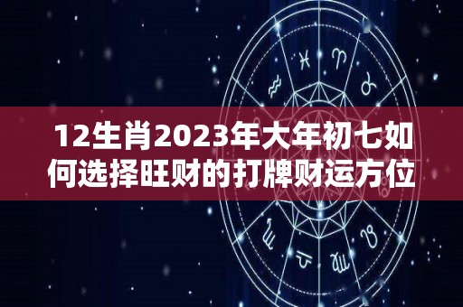 12生肖2023年大年初七如何选择旺财的打牌财运方位想赢还得靠运气（2027年大年初一）