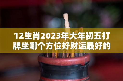 12生肖2023年大年初五打牌坐哪个方位好财运最好的地方（初五,十四,二十三能打牌吗?）