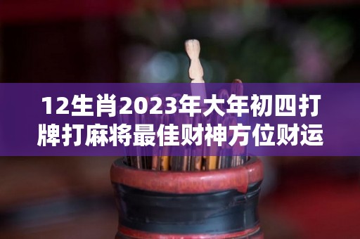 12生肖2023年大年初四打牌打麻将最佳财神方位财运方位怎么看（2021年初四财神方位在哪里）