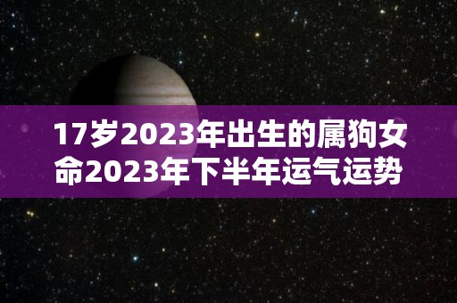 17岁2023年出生的属狗女命2023年下半年运气运势不太平稳（2023年属狗人的全年运势女性）