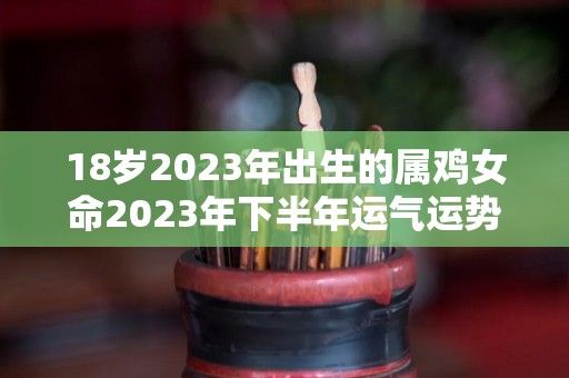 18岁2023年出生的属鸡女命2023年下半年运气运势稳定无忧（2023年属鸡人的全年运势1981出生）