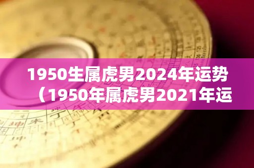 1950生属虎男2024年运势（1950年属虎男2021年运势及运程）