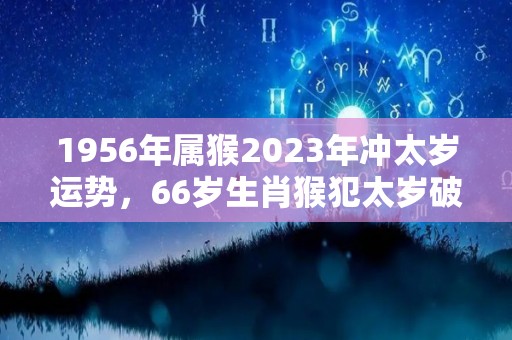 1956年属猴2023年冲太岁运势，66岁生肖猴犯太岁破解方法（1956年属猴人2022年运势）