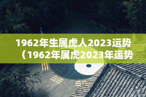 1962年生属虎人2023运势（1962年属虎2023年运势及运程）