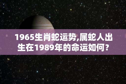 1965生肖蛇运势,属蛇人出生在1989年的命运如何？