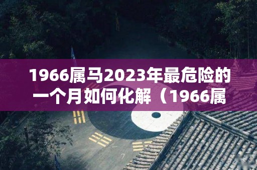 1966属马2023年最危险的一个月如何化解（1966属马2023年运势及运程详解）