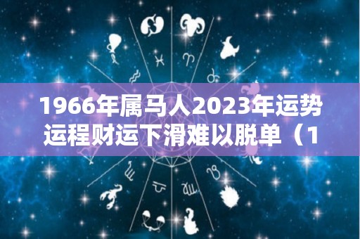 1966年属马人2023年运势运程财运下滑难以脱单（1966年属马人在2023年的运势）