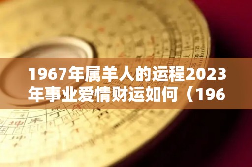 1967年属羊人的运程2023年事业爱情财运如何（1967年属羊人的运程2023年事业爱情财运如何样）