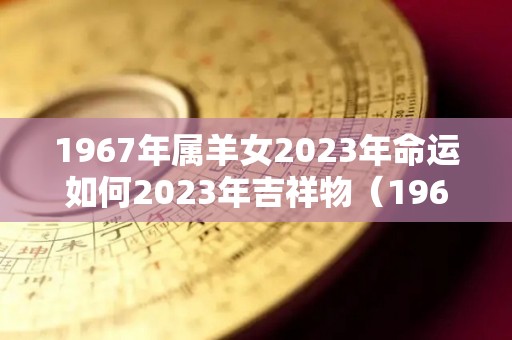 1967年属羊女2023年命运如何2023年吉祥物（1967年属羊女2023年全年运势）