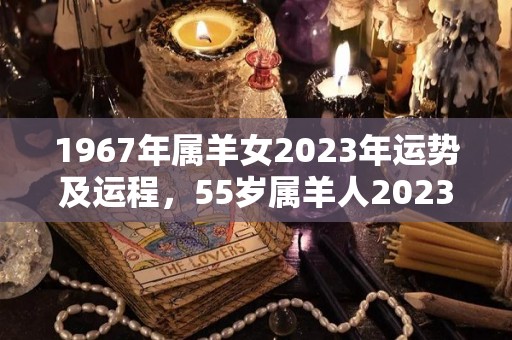 1967年属羊女2023年运势及运程，55岁属羊人2023年的每月运势分析（1967年属羊人的全年运势）