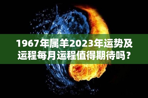 1967年属羊2023年运势及运程每月运程值得期待吗？（1967年属羊人的全年运势）