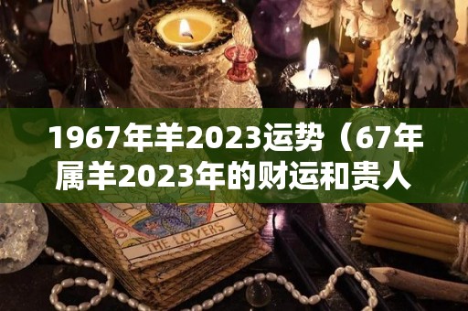 1967年羊2023运势（67年属羊2023年的财运和贵人）