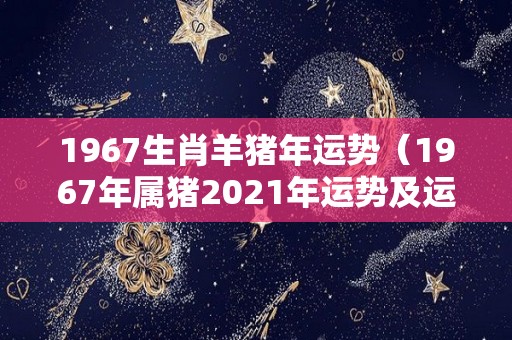 1967生肖羊猪年运势（1967年属猪2021年运势及运程）