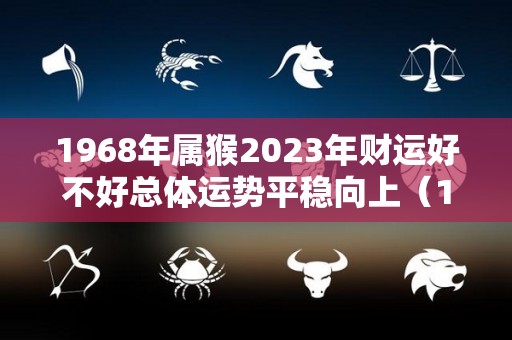 1968年属猴2023年财运好不好总体运势平稳向上（1968年属猴人2023年财运）