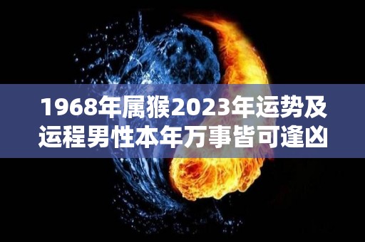 1968年属猴2023年运势及运程男性本年万事皆可逢凶化吉（68年属猴人2023年运势）