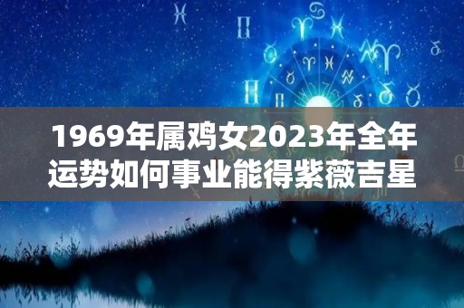 1969年属鸡女2023年全年运势如何事业能得紫薇吉星相助（1969年属鸡人2023年运势运程）