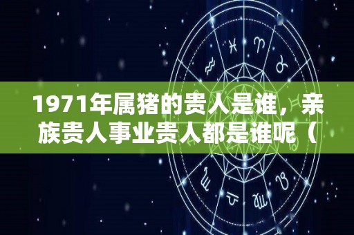 1971年属猪的贵人是谁，亲族贵人事业贵人都是谁呢（71年猪的贵人属相）