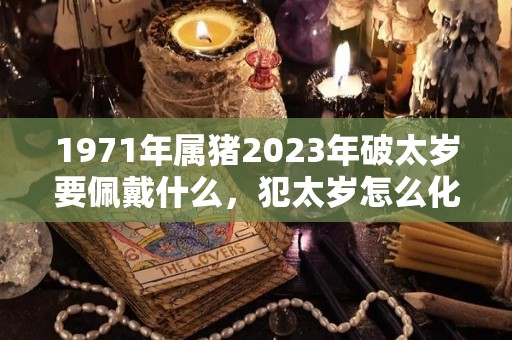 1971年属猪2023年破太岁要佩戴什么，犯太岁怎么化解（71年生肖猪2023年运势及运程）