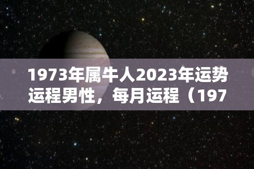 1973年属牛人2023年运势运程男性，每月运程（1973年属牛人2023年运势运程男性,每月运程怎么样）