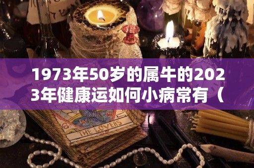 1973年50岁的属牛的2023年健康运如何小病常有（1973年属牛人50岁以后的运势）