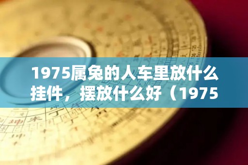 1975属兔的人车里放什么挂件，摆放什么好（1975兔家里摆件摆什么好）