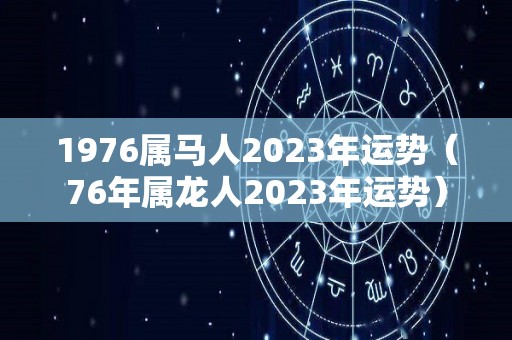 1976属马人2023年运势（76年属龙人2023年运势）