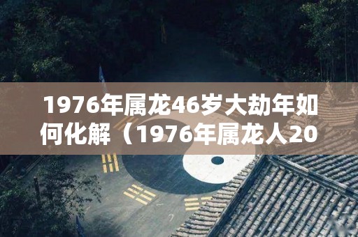 1976年属龙46岁大劫年如何化解（1976年属龙人2021年大劫）