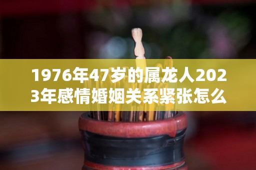 1976年47岁的属龙人2023年感情婚姻关系紧张怎么化解不利（1976年属龙的人在2023的运势）