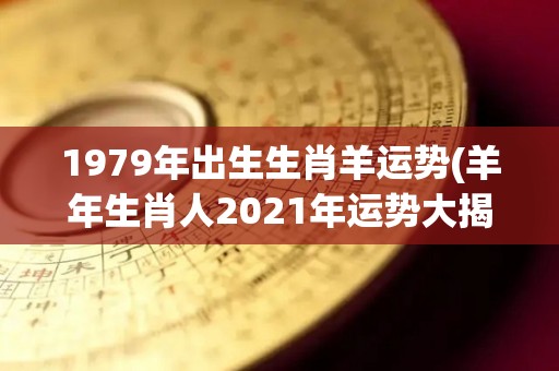 1979年出生生肖羊运势(羊年生肖人2021年运势大揭晓)