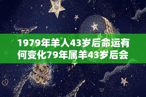 1979年羊人43岁后命运有何变化79年属羊43岁后会大富大贵吗（79年属羊43岁会遇上什么灾难）