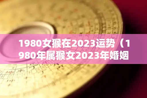 1980女猴在2023运势（1980年属猴女2023年婚姻与命运）