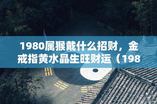 1980属猴戴什么招财，金戒指黄水晶生旺财运（1980属猴适合佩戴什么吉祥物）