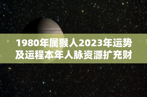 1980年属猴人2023年运势及运程本年人脉资源扩充财源广进（1980年的猴在2023年的运势怎么样）