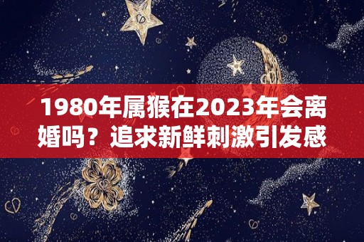 1980年属猴在2023年会离婚吗？追求新鲜刺激引发感情风波（1980年属猴今年会离婚吗?）