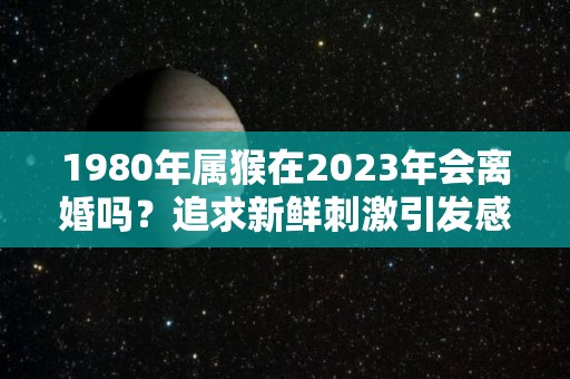 1980年属猴在2023年会离婚吗？追求新鲜刺激引发感情风波（1980年猴2023年财运和婚姻怎样）