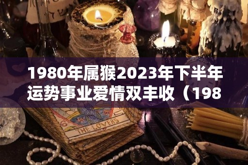 1980年属猴2023年下半年运势事业爱情双丰收（1980年属猴2023年运势完整版）