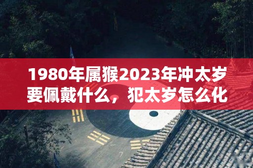 1980年属猴2023年冲太岁要佩戴什么，犯太岁怎么化解（1980年猴在2023年的运势如何）