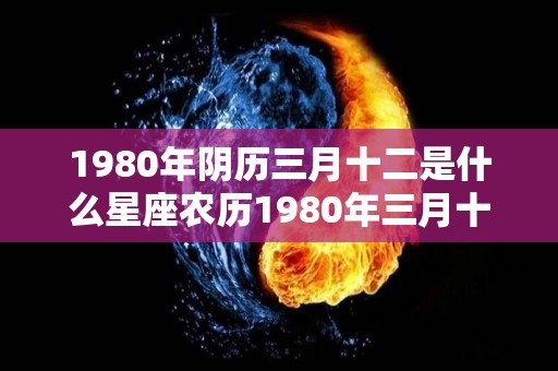 1980年阴历三月十二是什么星座农历1980年三月十二星座分析（阴历1980年3月12日是什么星座）