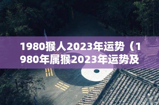 1980猴人2023年运势（1980年属猴2023年运势及运程每月运程）