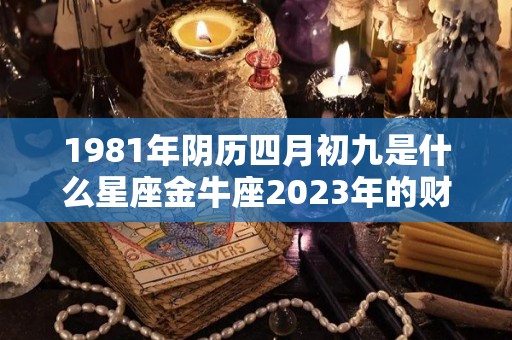 1981年阴历四月初九是什么星座金牛座2023年的财运怎么样（1981年农历四月初九阳历是多少）