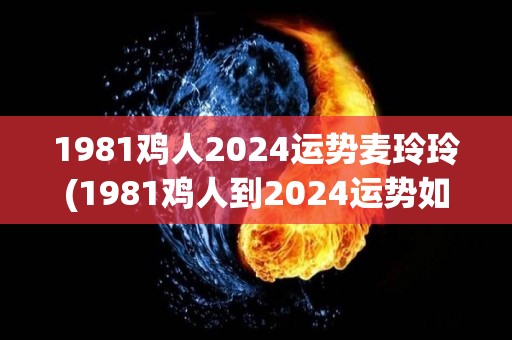 1981鸡人2024运势麦玲玲(1981鸡人到2024运势如何？我的预测！)