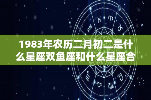 1983年农历二月初二是什么星座双鱼座和什么星座合得来（1983年二月初二出生的是啥命）