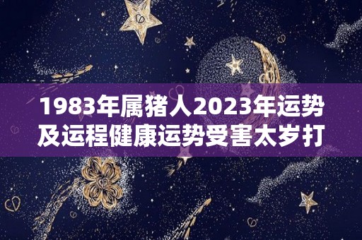 1983年属猪人2023年运势及运程健康运势受害太岁打击（1983年猪2023年运势及运程每月运程）