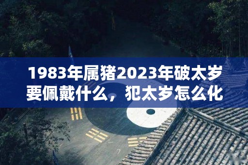 1983年属猪2023年破太岁要佩戴什么，犯太岁怎么化解（1983年属猪的太岁是谁?）