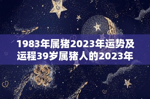 1983年属猪2023年运势及运程39岁属猪人的2023年每月运势详解（1983年属猪2023年命运）