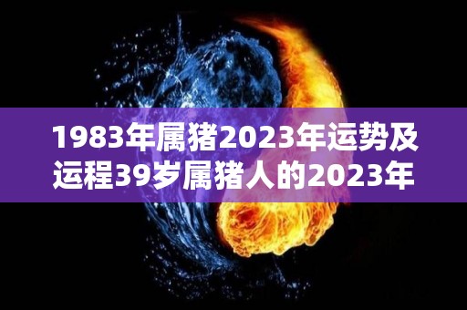 1983年属猪2023年运势及运程39岁属猪人的2023年每月运势详解（83年属猪2023年的运势）