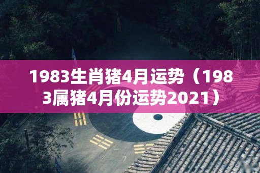 1983生肖猪4月运势（1983属猪4月份运势2021）