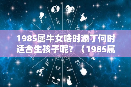 1985属牛女啥时添丁何时适合生孩子呢？（1985属牛女人命苦为了生儿子）